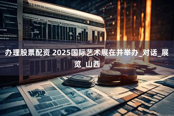 办理股票配资 2025国际艺术展在并举办_对话_展览_山西