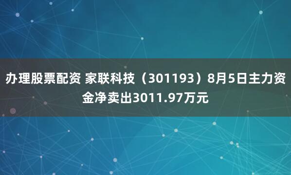 办理股票配资 家联科技（301193）8月5日主力资金净卖出3011.97万元