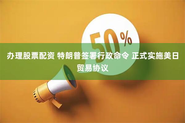 办理股票配资 特朗普签署行政命令 正式实施美日贸易协议