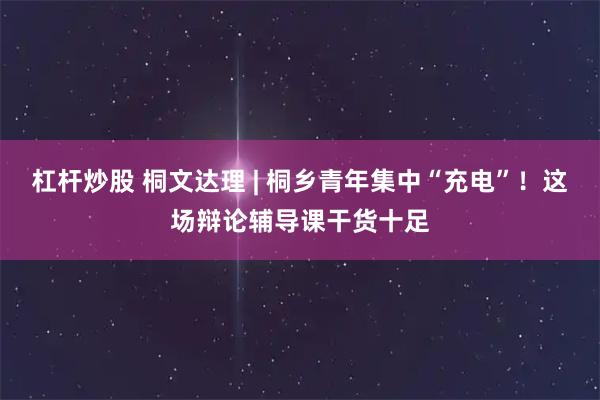 杠杆炒股 桐文达理 | 桐乡青年集中“充电”！这场辩论辅导课干货十足