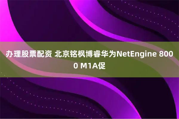 办理股票配资 北京铭枫博睿华为NetEngine 8000 M1A促