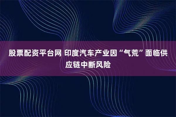 股票配资平台网 印度汽车产业因“气荒”面临供应链中断风险